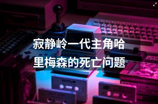 寂静岭一代主角哈里梅森的死亡问题-第1张-游戏信息-龙启网