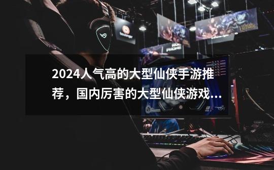 2024人气高的大型仙侠手游推荐，国内厉害的大型仙侠游戏排行榜前十名-第1张-游戏信息-龙启网