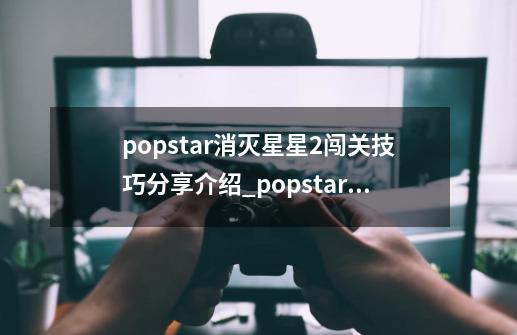 popstar消灭星星2闯关技巧分享介绍_popstar消灭星星2闯关技巧分享是什么-第1张-游戏信息-龙启网