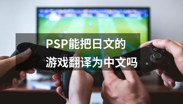 PSP能把日文的游戏翻译为中文吗-第1张-游戏信息-龙启网