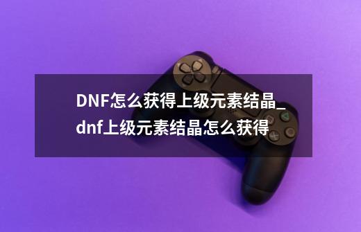 DNF怎么获得上级元素结晶?_dnf上级元素结晶怎么获得-第1张-游戏信息-龙启网