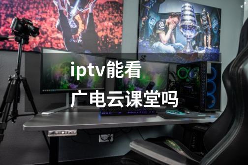 iptv能看广电云课堂吗-第1张-游戏信息-龙启网