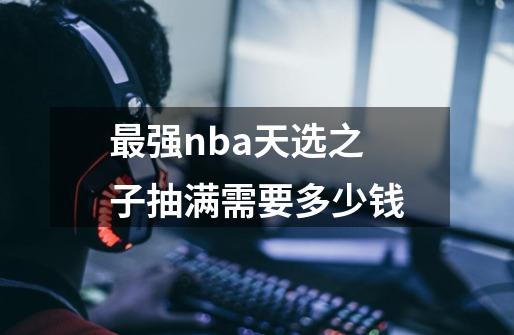 最强nba天选之子抽满需要多少钱-第1张-游戏信息-龙启网