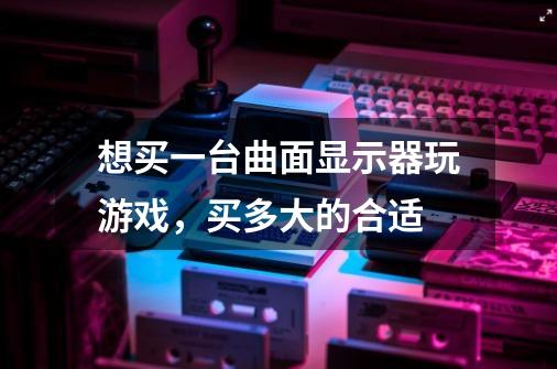 想买一台曲面显示器玩游戏，买多大的合适-第1张-游戏信息-龙启网