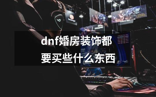 dnf婚房装饰都要买些什么东西-第1张-游戏信息-龙启网