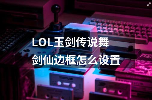 LOL玉剑传说舞剑仙边框怎么设置-第1张-游戏信息-龙启网