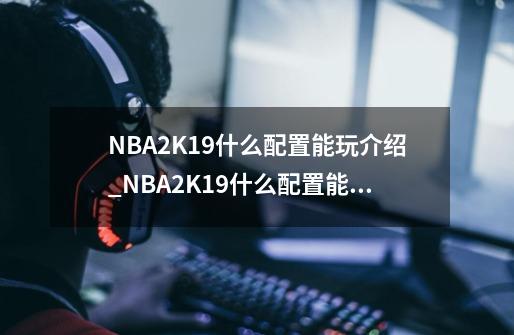 NBA2K19什么配置能玩介绍_NBA2K19什么配置能玩是什么-第1张-游戏信息-龙启网