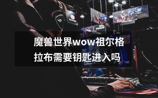 魔兽世界wow祖尔格拉布需要钥匙进入吗-第1张-游戏信息-龙启网