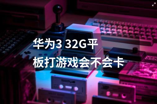 华为3 32G平板打游戏会不会卡-第1张-游戏信息-龙启网