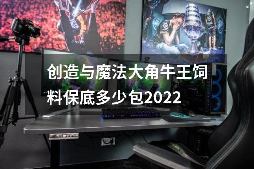 创造与魔法大角牛王饲料保底多少包2022-第1张-游戏信息-龙启网