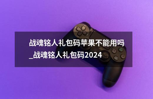 战魂铭人礼包码苹果不能用吗_战魂铭人礼包码2024-第1张-游戏信息-龙启网