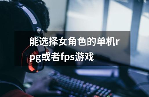 能选择女角色的单机rpg或者fps游戏-第1张-游戏信息-龙启网