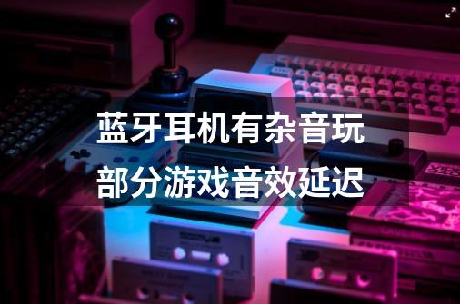 蓝牙耳机有杂音玩部分游戏音效延迟-第1张-游戏信息-龙启网