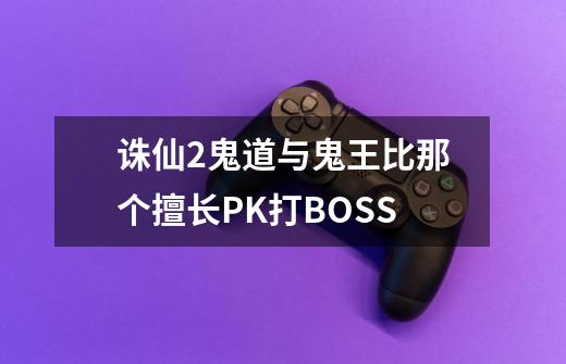 诛仙2鬼道与鬼王比那个擅长PK打BOSS-第1张-游戏信息-龙启网