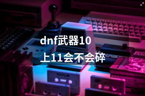 dnf武器10上11会不会碎-第1张-游戏信息-龙启网