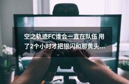 空之轨迹FC谁会一直在队伍 用了2个小时才把银闪和那黄头发男人的魔法搭配完 而且和主角属性配合好 却走了-第1张-游戏信息-龙启网