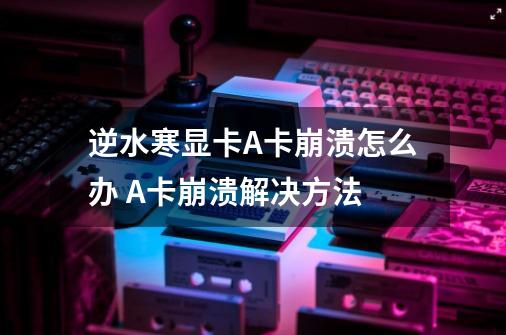 逆水寒显卡A卡崩溃怎么办 A卡崩溃解决方法-第1张-游戏信息-龙启网