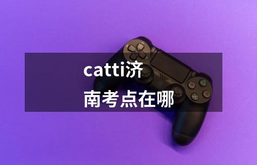 catti济南考点在哪-第1张-游戏信息-龙启网