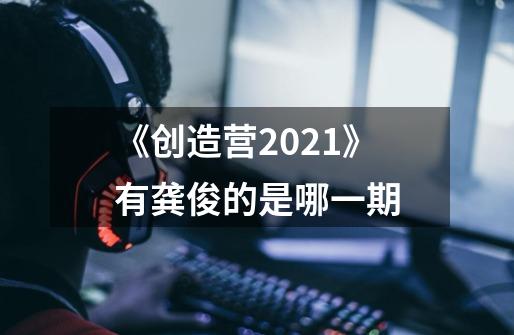 《创造营2021》有龚俊的是哪一期-第1张-游戏信息-龙启网