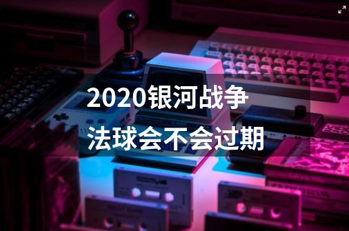 2020银河战争法球会不会过期-第1张-游戏信息-龙启网