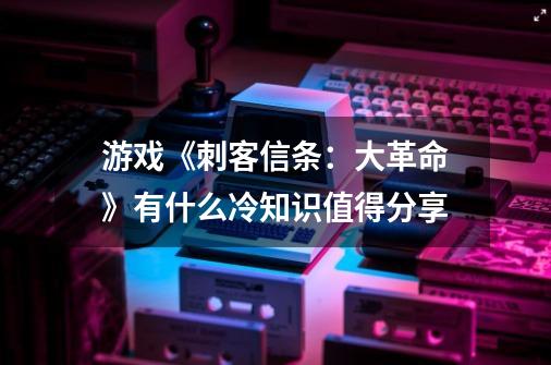 游戏《刺客信条：大革命》有什么冷知识值得分享-第1张-游戏信息-龙启网