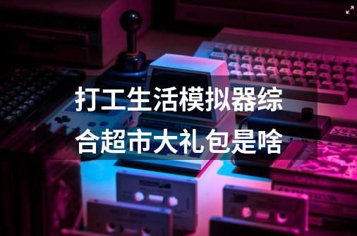 打工生活模拟器综合超市大礼包是啥-第1张-游戏信息-龙启网