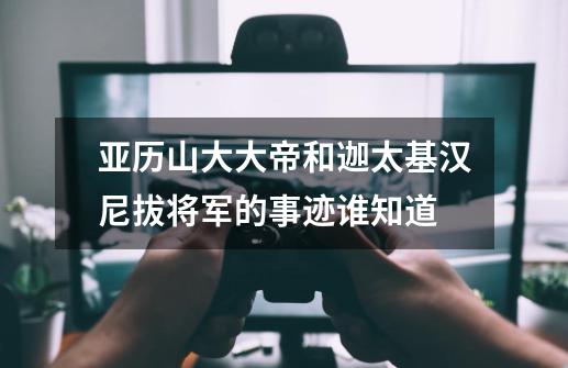 亚历山大大帝和迦太基汉尼拔将军的事迹谁知道-第1张-游戏信息-龙启网