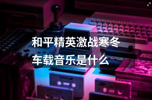 和平精英激战寒冬车载音乐是什么-第1张-游戏信息-龙启网