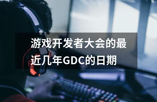 游戏开发者大会的最近几年GDC的日期-第1张-游戏信息-龙启网