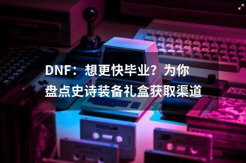 DNF：想更快毕业？为你盘点史诗装备礼盒获取渠道-第1张-游戏信息-龙启网