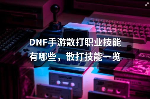 DNF手游散打职业技能有哪些，散打技能一览-第1张-游戏信息-龙启网