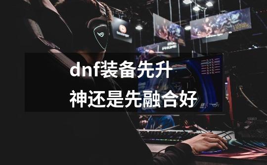 dnf装备先升神还是先融合好-第1张-游戏信息-龙启网