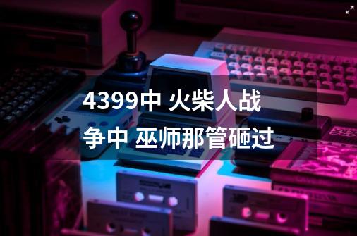 4399中 火柴人战争中 巫师那管砸过-第1张-游戏信息-龙启网