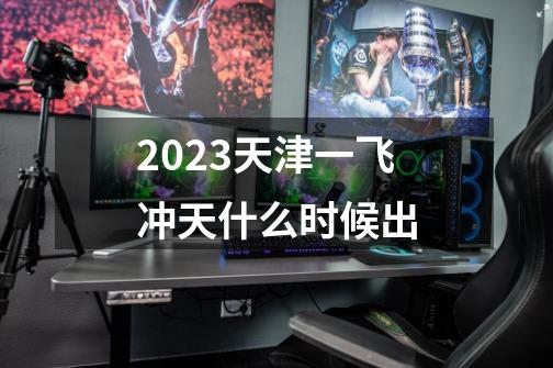 2023天津一飞冲天什么时候出-第1张-游戏信息-龙启网