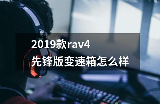 2019款rav4先锋版变速箱怎么样-第1张-游戏信息-龙启网