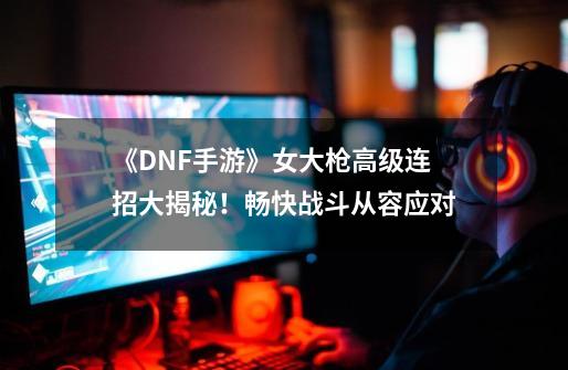 《DNF手游》女大枪高级连招大揭秘！畅快战斗从容应对-第1张-游戏信息-龙启网