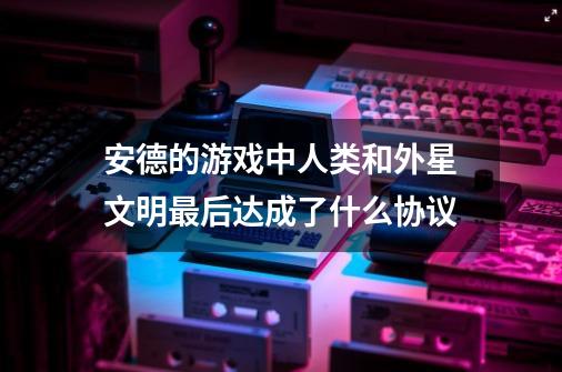 安德的游戏中人类和外星文明最后达成了什么协议-第1张-游戏信息-龙启网