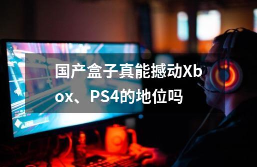 国产盒子真能撼动Xbox、PS4的地位吗-第1张-游戏信息-龙启网