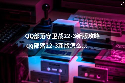 QQ部落守卫战22-3新版攻略 qq部落22-3新版怎么过-第1张-游戏信息-龙启网