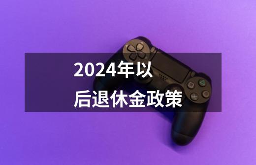 2024年以后退休金政策-第1张-游戏信息-龙启网