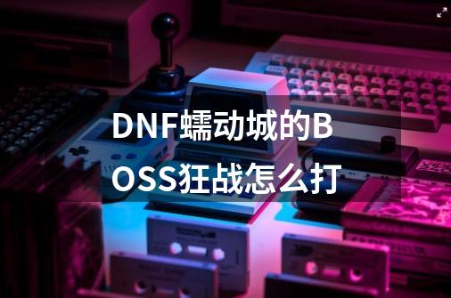 DNF蠕动城的BOSS狂战怎么打-第1张-游戏信息-龙启网