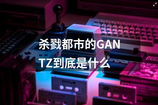 杀戮都市的GANTZ到底是什么-第1张-游戏信息-龙启网