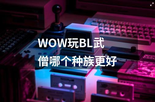 WOW玩BL武僧哪个种族更好-第1张-游戏信息-龙启网