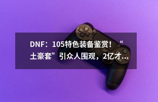 DNF：105特色装备鉴赏！“土豪套”引众人围观，2亿才能拉满属性-第1张-游戏信息-龙启网