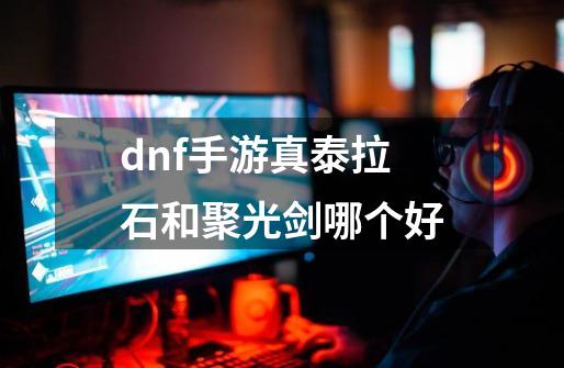 dnf手游真泰拉石和聚光剑哪个好-第1张-游戏信息-龙启网