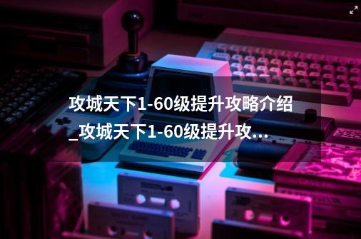 攻城天下1-60级提升攻略介绍_攻城天下1-60级提升攻略是什么-第1张-游戏信息-龙启网