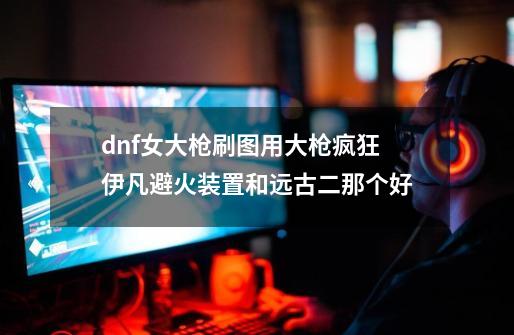 dnf女大枪刷图用大枪疯狂伊凡避火装置和远古二那个好-第1张-游戏信息-龙启网