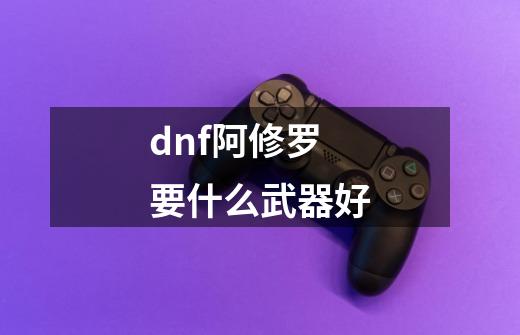 dnf阿修罗要什么武器好-第1张-游戏信息-龙启网