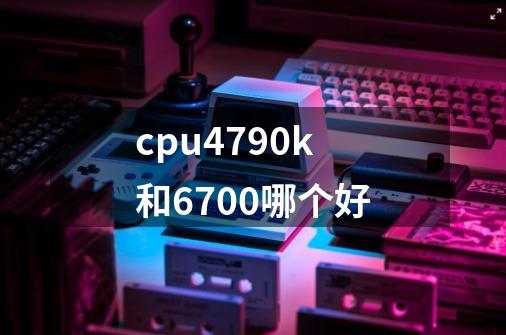 cpu4790k和6700哪个好-第1张-游戏信息-龙启网