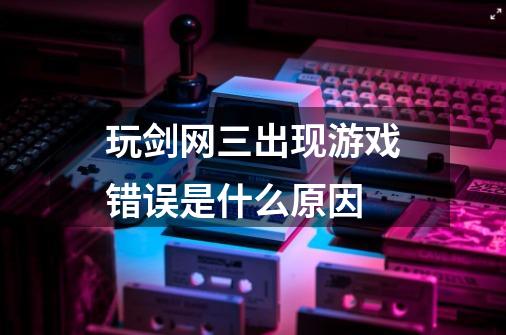 玩剑网三出现游戏错误是什么原因-第1张-游戏信息-龙启网